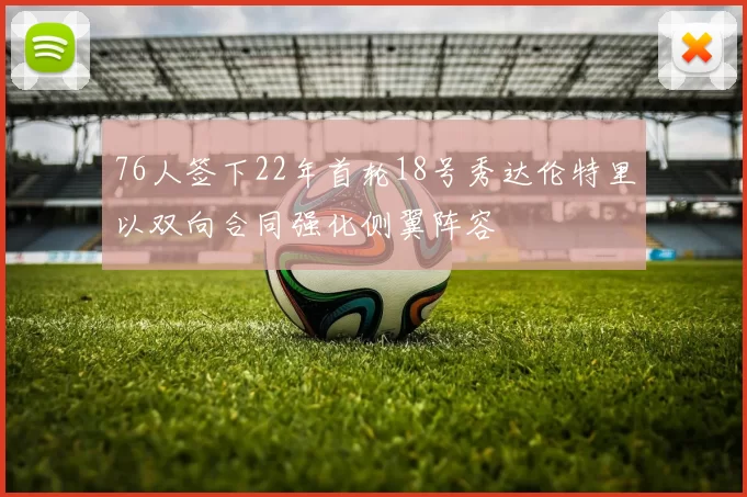 76人签下22年首轮18号秀达伦特里以双向合同强化侧翼阵容
