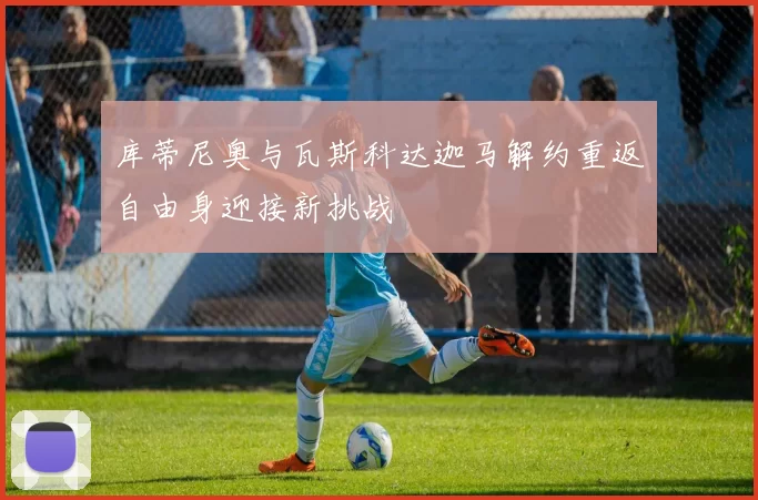 库蒂尼奥与瓦斯科达迦马解约重返自由身迎接新挑战