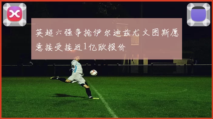 英超六强争抢伊尔迪兹尤文图斯愿意接受接近1亿欧报价
