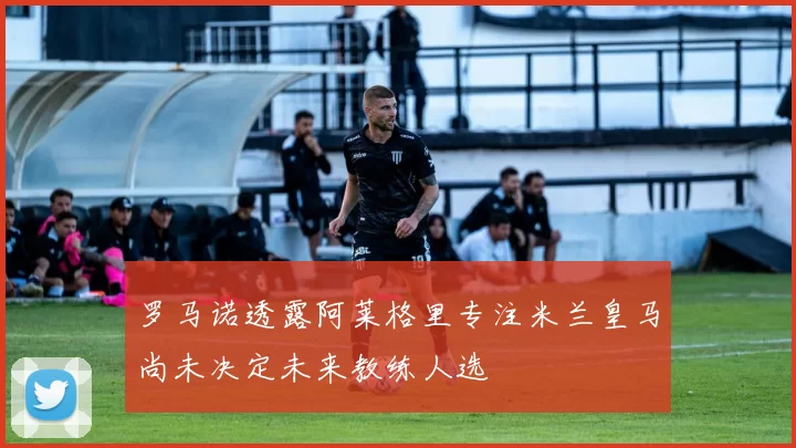 罗马诺透露阿莱格里专注米兰皇马尚未决定未来教练人选
