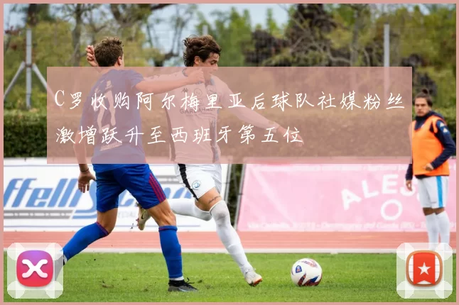 C罗收购阿尔梅里亚后球队社媒粉丝激增跃升至西班牙第五位