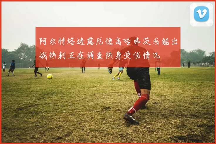 阿尔特塔透露厄德高哈弗茨或能出战热刺正在调查热身受伤情况