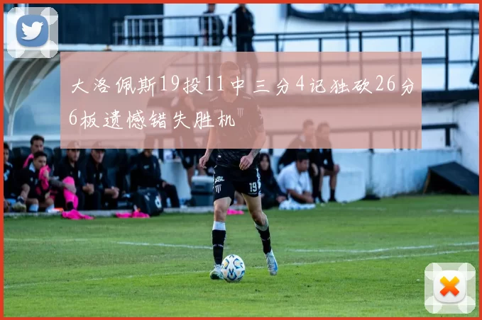 大洛佩斯19投11中三分4记独砍26分6板遗憾错失胜机