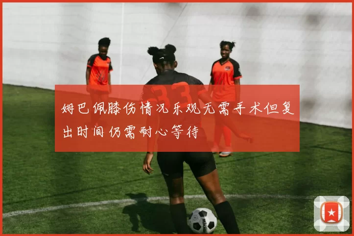姆巴佩膝伤情况乐观无需手术但复出时间仍需耐心等待