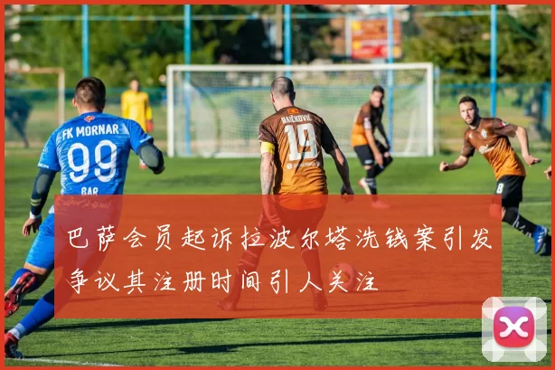 巴萨会员起诉拉波尔塔洗钱案引发争议其注册时间引人关注