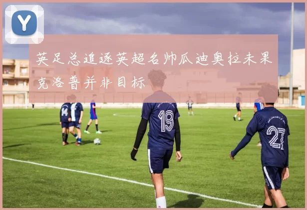 英足总追逐英超名帅瓜迪奥拉未果克洛普并非目标