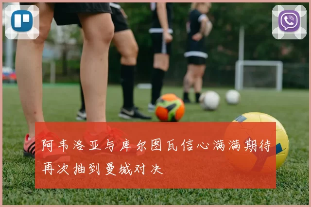 阿韦洛亚与库尔图瓦信心满满期待再次抽到曼城对决