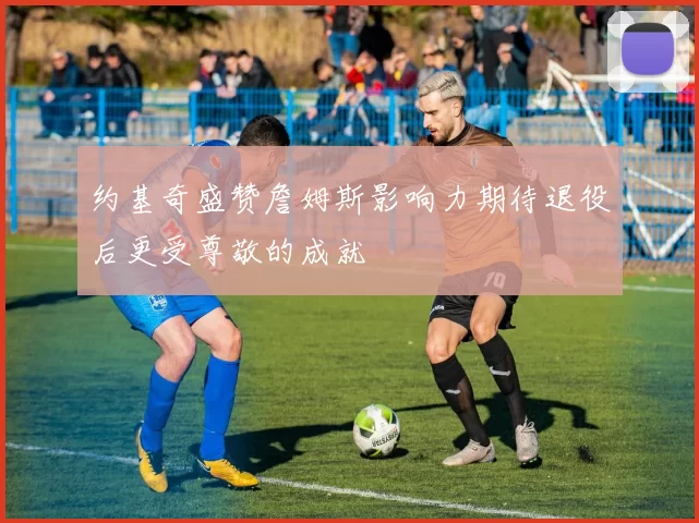 约基奇盛赞詹姆斯影响力期待退役后更受尊敬的成就