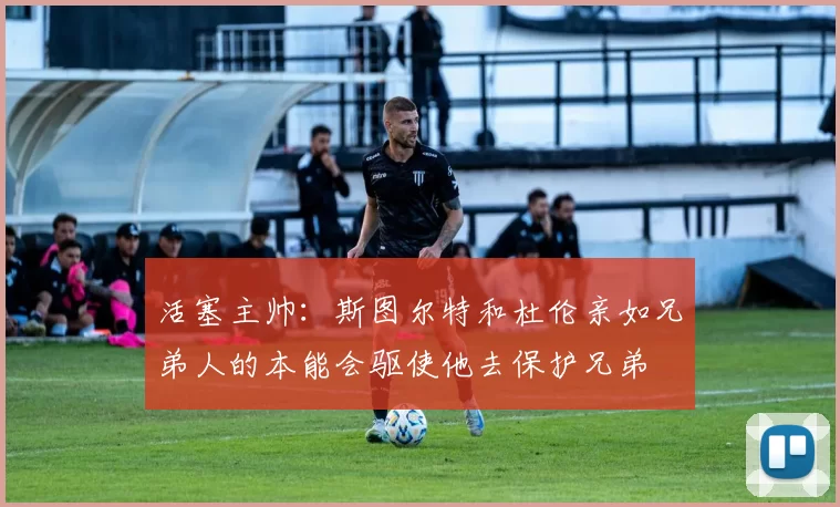 活塞主帅：斯图尔特和杜伦亲如兄弟人的本能会驱使他去保护兄弟