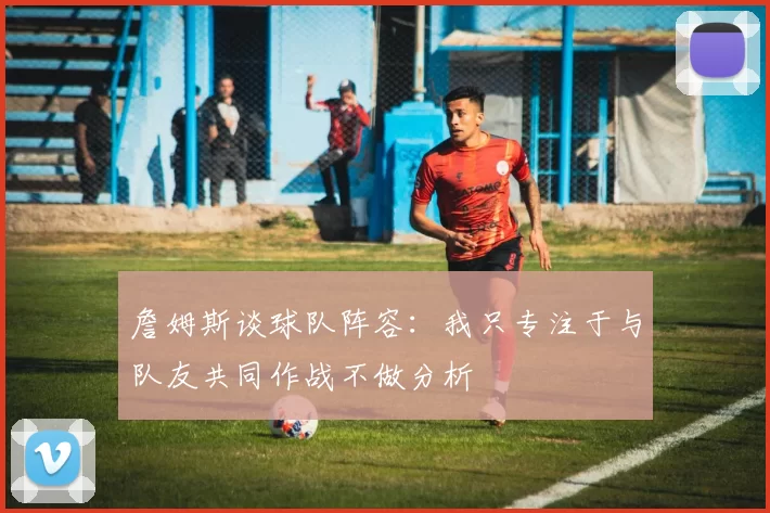 詹姆斯谈球队阵容：我只专注于与队友共同作战不做分析