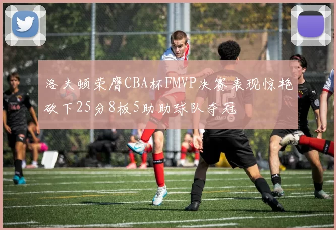 洛夫顿荣膺CBA杯FMVP决赛表现惊艳砍下25分8板5助助球队夺冠