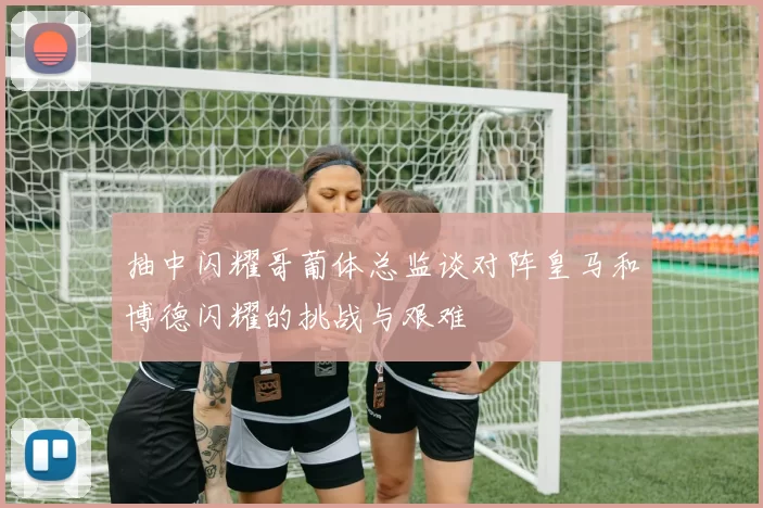 抽中闪耀哥葡体总监谈对阵皇马和博德闪耀的挑战与艰难