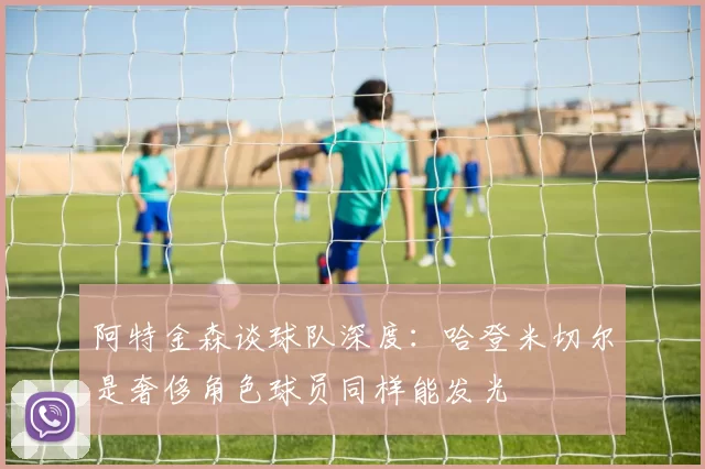 阿特金森谈球队深度：哈登米切尔是奢侈角色球员同样能发光