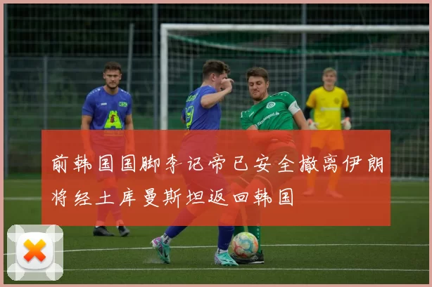 前韩国国脚李记帝已安全撤离伊朗将经土库曼斯坦返回韩国