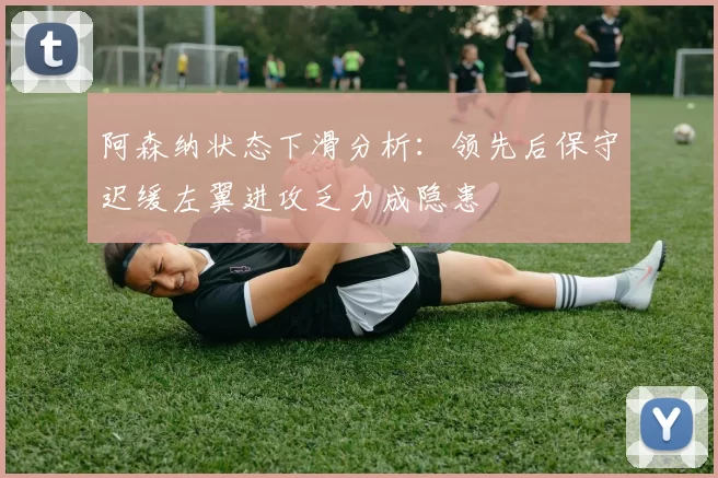 阿森纳状态下滑分析：领先后保守迟缓左翼进攻乏力成隐患