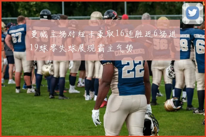 曼城主场对纽卡豪取16连胜近6场进19球零失球展现霸主气势