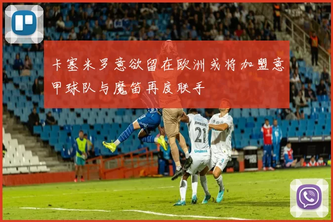 卡塞米罗意欲留在欧洲或将加盟意甲球队与魔笛再度联手